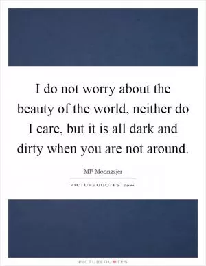 I do not worry about the beauty of the world, neither do I care, but it is all dark and dirty when you are not around Picture Quote #1