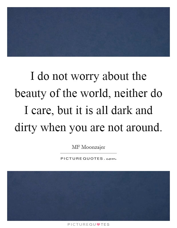 I do not worry about the beauty of the world, neither do I care, but it is all dark and dirty when you are not around. Picture Quote #1