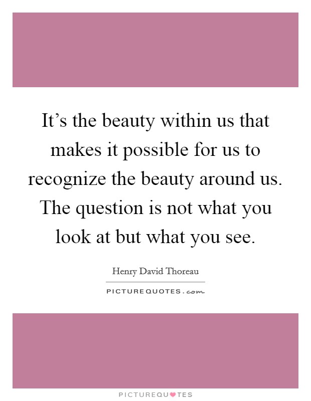 It's the beauty within us that makes it possible for us to recognize the beauty around us. The question is not what you look at but what you see. Picture Quote #1