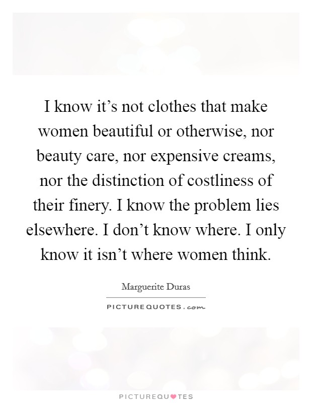 I know it's not clothes that make women beautiful or otherwise, nor beauty care, nor expensive creams, nor the distinction of costliness of their finery. I know the problem lies elsewhere. I don't know where. I only know it isn't where women think. Picture Quote #1