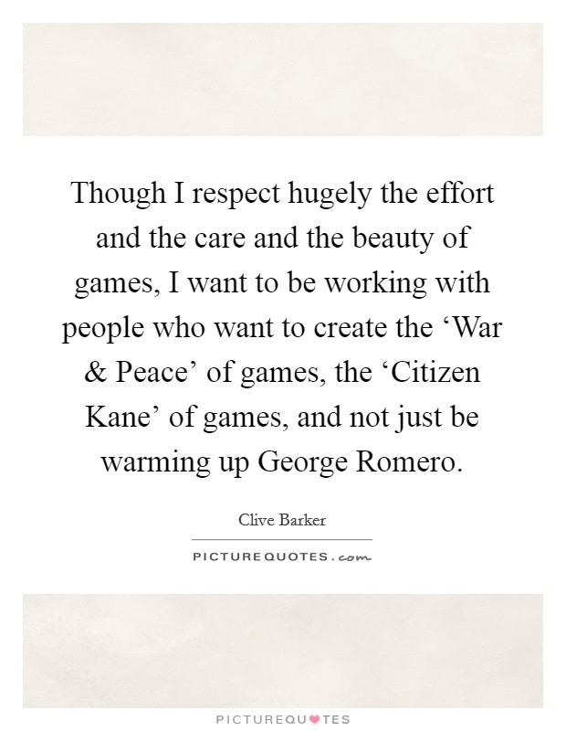 Though I respect hugely the effort and the care and the beauty of games, I want to be working with people who want to create the ‘War and Peace' of games, the ‘Citizen Kane' of games, and not just be warming up George Romero. Picture Quote #1