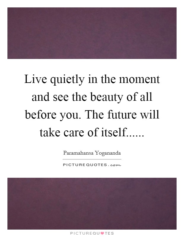 Live quietly in the moment and see the beauty of all before you. The future will take care of itself...... Picture Quote #1