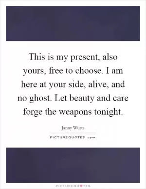 This is my present, also yours, free to choose. I am here at your side, alive, and no ghost. Let beauty and care forge the weapons tonight Picture Quote #1