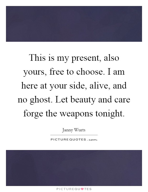This is my present, also yours, free to choose. I am here at your side, alive, and no ghost. Let beauty and care forge the weapons tonight. Picture Quote #1