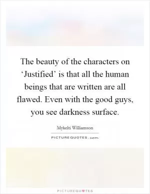 The beauty of the characters on ‘Justified’ is that all the human beings that are written are all flawed. Even with the good guys, you see darkness surface Picture Quote #1