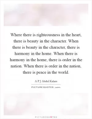 Where there is righteousness in the heart, there is beauty in the character. When there is beauty in the character, there is harmony in the home. When there is harmony in the home, there is order in the nation. When there is order in the nation, there is peace in the world Picture Quote #1