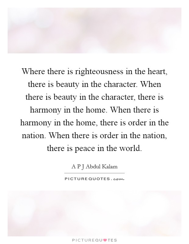 Where there is righteousness in the heart, there is beauty in the character. When there is beauty in the character, there is harmony in the home. When there is harmony in the home, there is order in the nation. When there is order in the nation, there is peace in the world. Picture Quote #1
