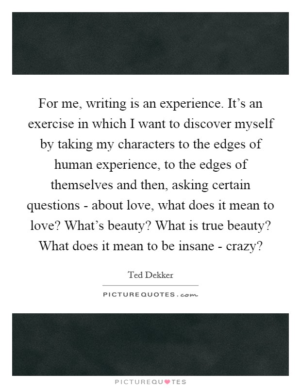 For me, writing is an experience. It's an exercise in which I want to discover myself by taking my characters to the edges of human experience, to the edges of themselves and then, asking certain questions - about love, what does it mean to love? What's beauty? What is true beauty? What does it mean to be insane - crazy? Picture Quote #1