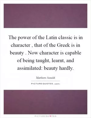 The power of the Latin classic is in character , that of the Greek is in beauty . Now character is capable of being taught, learnt, and assimilated: beauty hardly Picture Quote #1