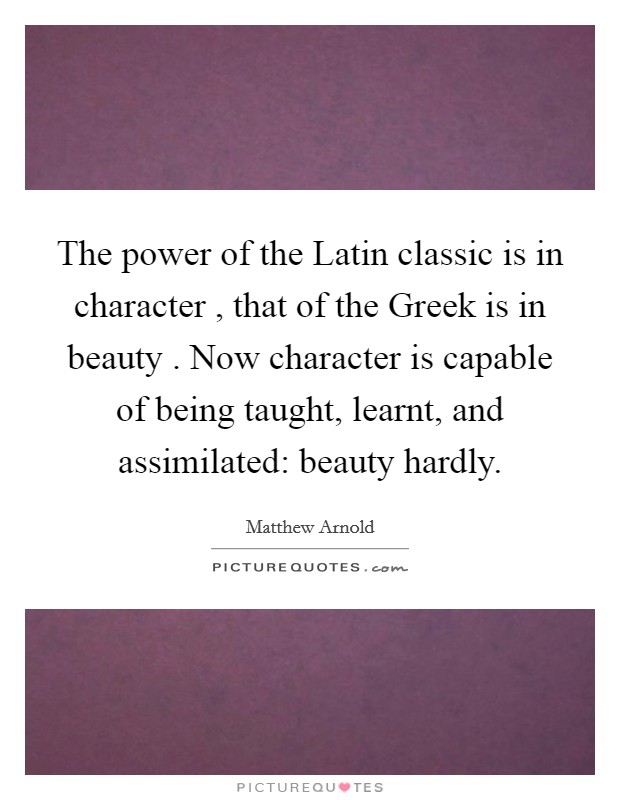 The power of the Latin classic is in character , that of the Greek is in beauty . Now character is capable of being taught, learnt, and assimilated: beauty hardly. Picture Quote #1