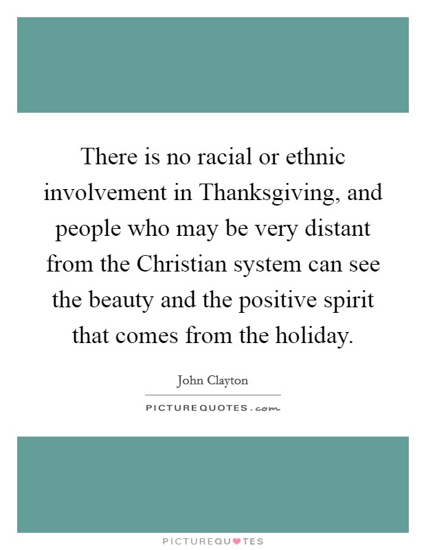 There is no racial or ethnic involvement in Thanksgiving, and people who may be very distant from the Christian system can see the beauty and the positive spirit that comes from the holiday. Picture Quote #1