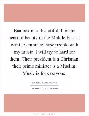 Baalbek is so beautiful. It is the heart of beauty in the Middle East - I want to embrace these people with my music. I will try so hard for them. Their president is a Christian, their prime minister is a Muslim. Music is for everyone Picture Quote #1