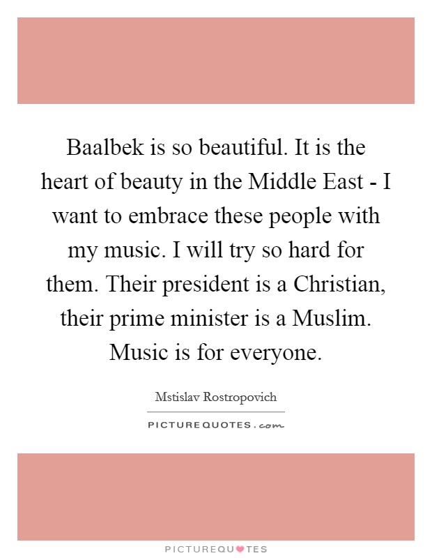 Baalbek is so beautiful. It is the heart of beauty in the Middle East - I want to embrace these people with my music. I will try so hard for them. Their president is a Christian, their prime minister is a Muslim. Music is for everyone. Picture Quote #1
