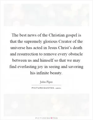 The best news of the Christian gospel is that the supremely glorious Creator of the universe has acted in Jesus Christ’s death and resurrection to remove every obstacle between us and himself so that we may find everlasting joy in seeing and savoring his infinite beauty Picture Quote #1