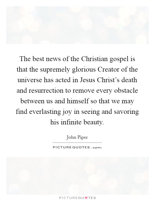 The best news of the Christian gospel is that the supremely glorious Creator of the universe has acted in Jesus Christ's death and resurrection to remove every obstacle between us and himself so that we may find everlasting joy in seeing and savoring his infinite beauty. Picture Quote #1