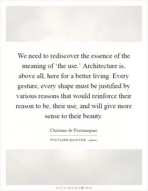 We need to rediscover the essence of the meaning of ‘the use.’ Architecture is, above all, here for a better living. Every gesture, every shape must be justified by various reasons that would reinforce their reason to be, their use, and will give more sense to their beauty Picture Quote #1