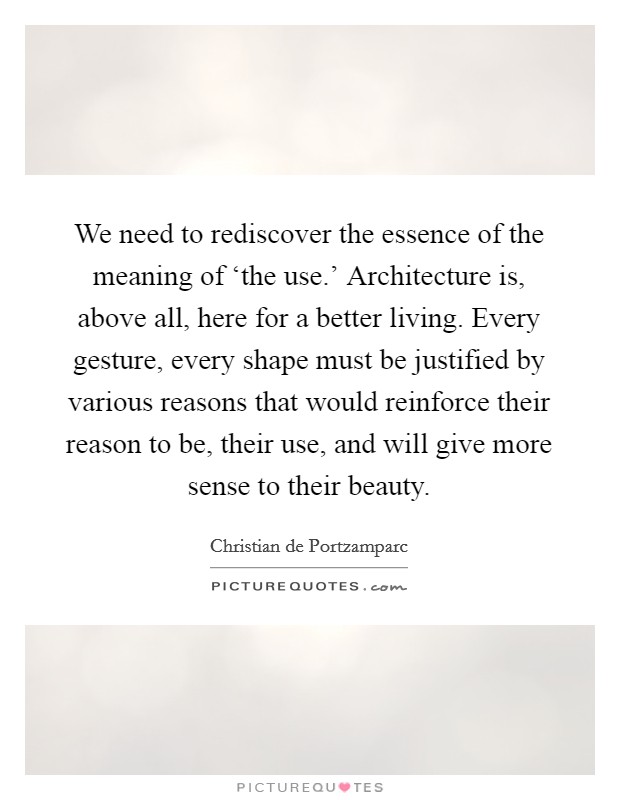 We need to rediscover the essence of the meaning of ‘the use.' Architecture is, above all, here for a better living. Every gesture, every shape must be justified by various reasons that would reinforce their reason to be, their use, and will give more sense to their beauty. Picture Quote #1