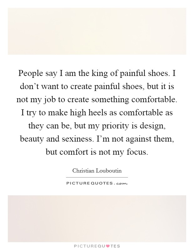 People say I am the king of painful shoes. I don't want to create painful shoes, but it is not my job to create something comfortable. I try to make high heels as comfortable as they can be, but my priority is design, beauty and sexiness. I'm not against them, but comfort is not my focus. Picture Quote #1