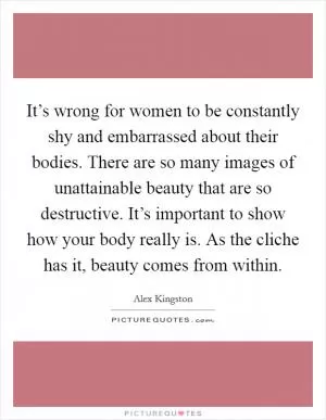 It’s wrong for women to be constantly shy and embarrassed about their bodies. There are so many images of unattainable beauty that are so destructive. It’s important to show how your body really is. As the cliche has it, beauty comes from within Picture Quote #1