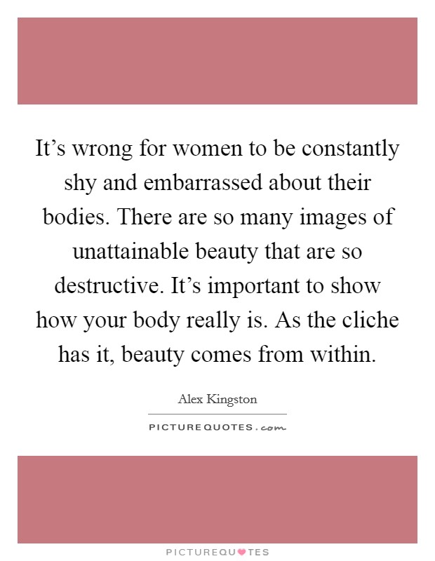 It's wrong for women to be constantly shy and embarrassed about their bodies. There are so many images of unattainable beauty that are so destructive. It's important to show how your body really is. As the cliche has it, beauty comes from within. Picture Quote #1