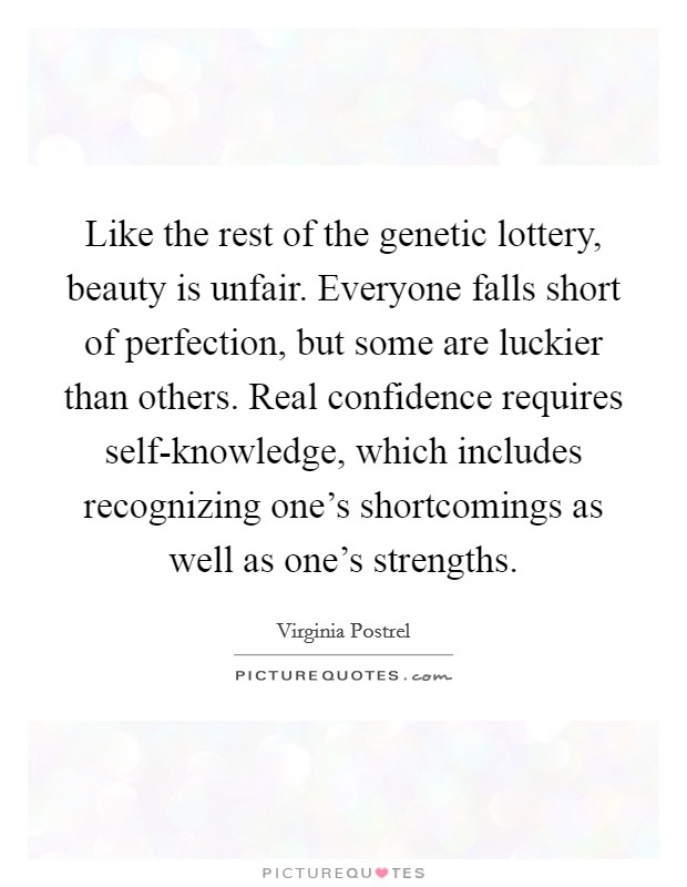 Like the rest of the genetic lottery, beauty is unfair. Everyone falls short of perfection, but some are luckier than others. Real confidence requires self-knowledge, which includes recognizing one's shortcomings as well as one's strengths. Picture Quote #1