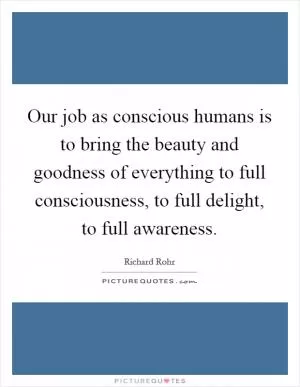Our job as conscious humans is to bring the beauty and goodness of everything to full consciousness, to full delight, to full awareness Picture Quote #1