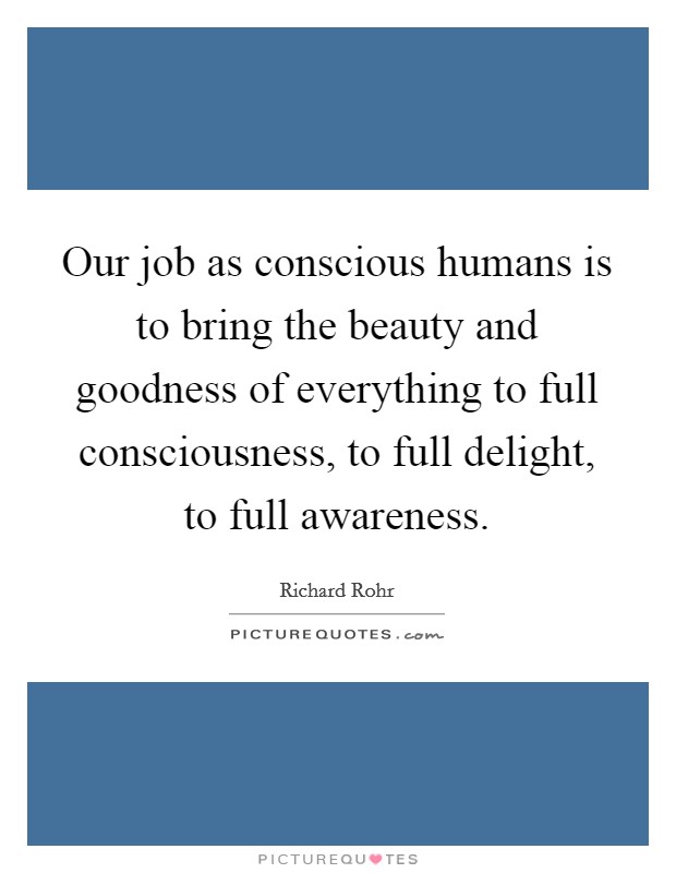 Our job as conscious humans is to bring the beauty and goodness of everything to full consciousness, to full delight, to full awareness. Picture Quote #1