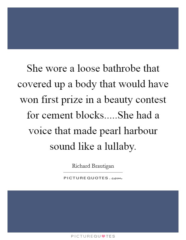 She wore a loose bathrobe that covered up a body that would have won first prize in a beauty contest for cement blocks.....She had a voice that made pearl harbour sound like a lullaby. Picture Quote #1