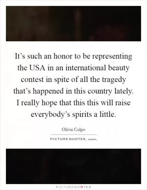 It’s such an honor to be representing the USA in an international beauty contest in spite of all the tragedy that’s happened in this country lately. I really hope that this this will raise everybody’s spirits a little Picture Quote #1