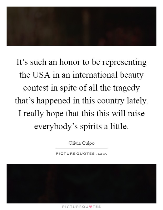 It's such an honor to be representing the USA in an international beauty contest in spite of all the tragedy that's happened in this country lately. I really hope that this this will raise everybody's spirits a little. Picture Quote #1