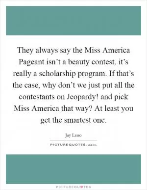 They always say the Miss America Pageant isn’t a beauty contest, it’s really a scholarship program. If that’s the case, why don’t we just put all the contestants on Jeopardy! and pick Miss America that way? At least you get the smartest one Picture Quote #1