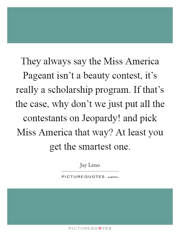 They always say the Miss America Pageant isn't a beauty contest, it's really a scholarship program. If that's the case, why don't we just put all the contestants on Jeopardy! and pick Miss America that way? At least you get the smartest one. Picture Quote #1
