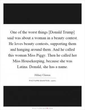 One of the worst things [Donald Trump] said was about a woman in a beauty contest. He loves beauty contests, supporting them and hanging around them. And he called this woman Miss Piggy. Then he called her Miss Housekeeping, because she was Latina. Donald, she has a name Picture Quote #1