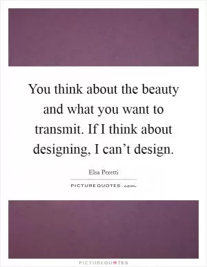 You think about the beauty and what you want to transmit. If I think about designing, I can’t design Picture Quote #1