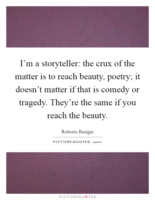 I'm a storyteller: the crux of the matter is to reach beauty, poetry; it doesn't matter if that is comedy or tragedy. They're the same if you reach the beauty. Picture Quote #1