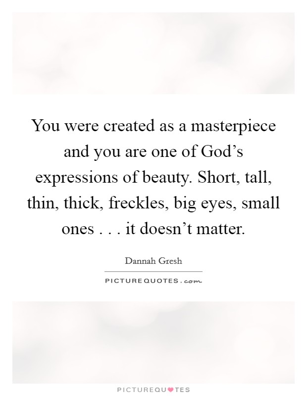 You were created as a masterpiece and you are one of God's expressions of beauty. Short, tall, thin, thick, freckles, big eyes, small ones . . . it doesn't matter. Picture Quote #1