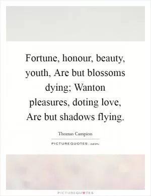 Fortune, honour, beauty, youth, Are but blossoms dying; Wanton pleasures, doting love, Are but shadows flying Picture Quote #1