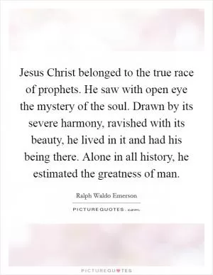 Jesus Christ belonged to the true race of prophets. He saw with open eye the mystery of the soul. Drawn by its severe harmony, ravished with its beauty, he lived in it and had his being there. Alone in all history, he estimated the greatness of man Picture Quote #1