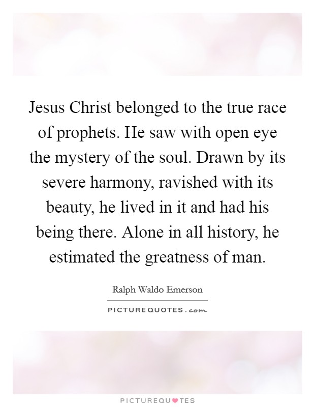 Jesus Christ belonged to the true race of prophets. He saw with open eye the mystery of the soul. Drawn by its severe harmony, ravished with its beauty, he lived in it and had his being there. Alone in all history, he estimated the greatness of man. Picture Quote #1