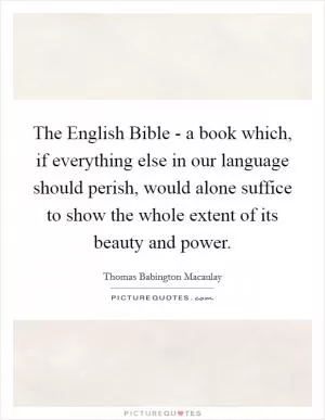 The English Bible - a book which, if everything else in our language should perish, would alone suffice to show the whole extent of its beauty and power Picture Quote #1