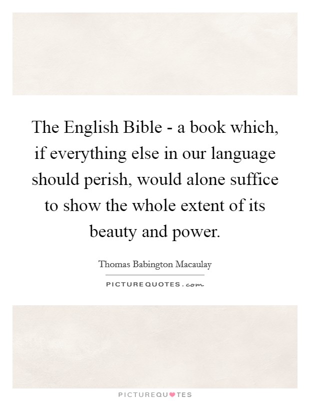 The English Bible - a book which, if everything else in our language should perish, would alone suffice to show the whole extent of its beauty and power. Picture Quote #1
