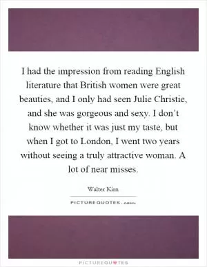 I had the impression from reading English literature that British women were great beauties, and I only had seen Julie Christie, and she was gorgeous and sexy. I don’t know whether it was just my taste, but when I got to London, I went two years without seeing a truly attractive woman. A lot of near misses Picture Quote #1