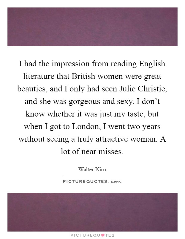 I had the impression from reading English literature that British women were great beauties, and I only had seen Julie Christie, and she was gorgeous and sexy. I don't know whether it was just my taste, but when I got to London, I went two years without seeing a truly attractive woman. A lot of near misses. Picture Quote #1