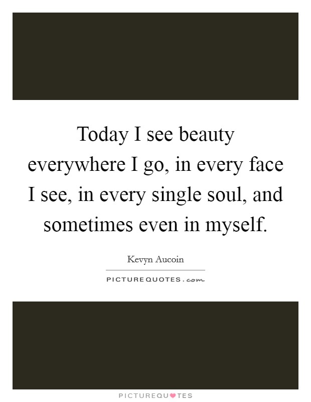 Today I see beauty everywhere I go, in every face I see, in every single soul, and sometimes even in myself. Picture Quote #1