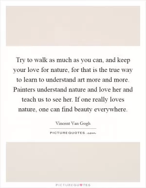 Try to walk as much as you can, and keep your love for nature, for that is the true way to learn to understand art more and more. Painters understand nature and love her and teach us to see her. If one really loves nature, one can find beauty everywhere Picture Quote #1