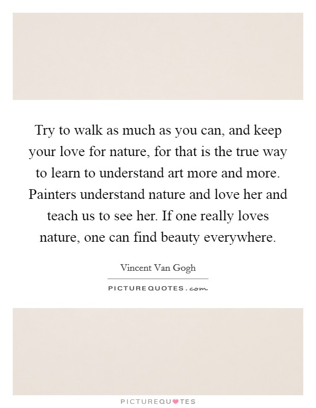 Try to walk as much as you can, and keep your love for nature, for that is the true way to learn to understand art more and more. Painters understand nature and love her and teach us to see her. If one really loves nature, one can find beauty everywhere. Picture Quote #1
