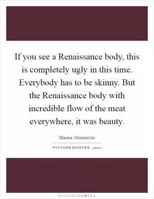 If you see a Renaissance body, this is completely ugly in this time. Everybody has to be skinny. But the Renaissance body with incredible flow of the meat everywhere, it was beauty Picture Quote #1