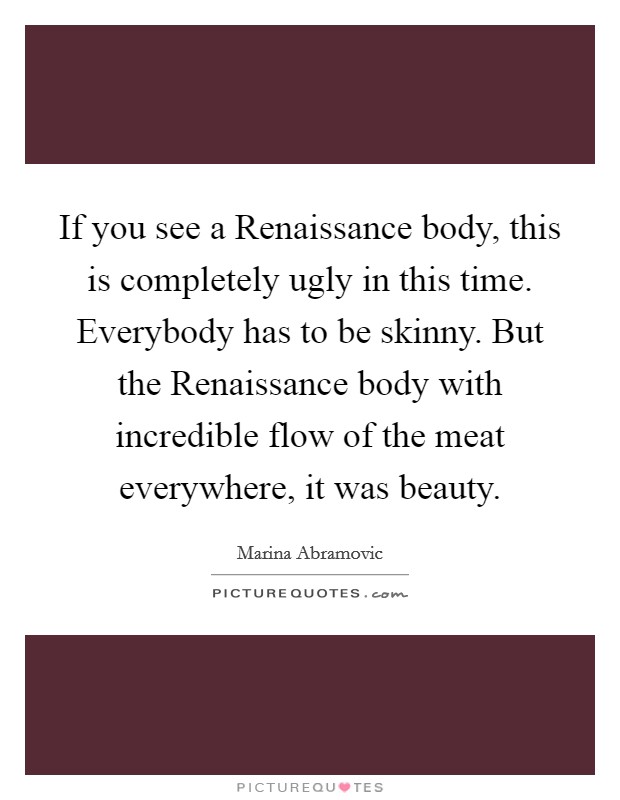 If you see a Renaissance body, this is completely ugly in this time. Everybody has to be skinny. But the Renaissance body with incredible flow of the meat everywhere, it was beauty. Picture Quote #1