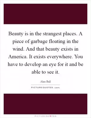 Beauty is in the strangest places. A piece of garbage floating in the wind. And that beauty exists in America. It exists everywhere. You have to develop an eye for it and be able to see it Picture Quote #1