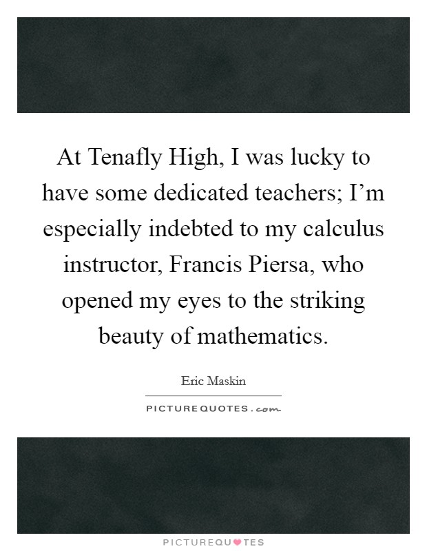At Tenafly High, I was lucky to have some dedicated teachers; I'm especially indebted to my calculus instructor, Francis Piersa, who opened my eyes to the striking beauty of mathematics. Picture Quote #1